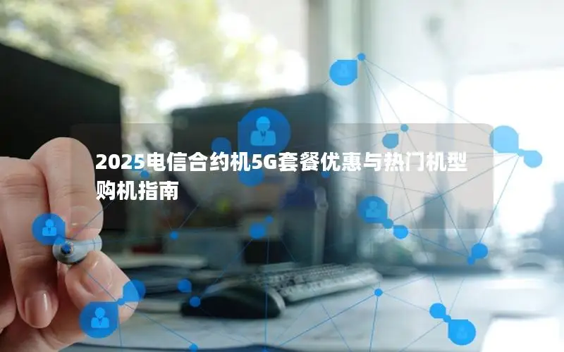 2025电信合约机5G套餐优惠与热门机型购机指南