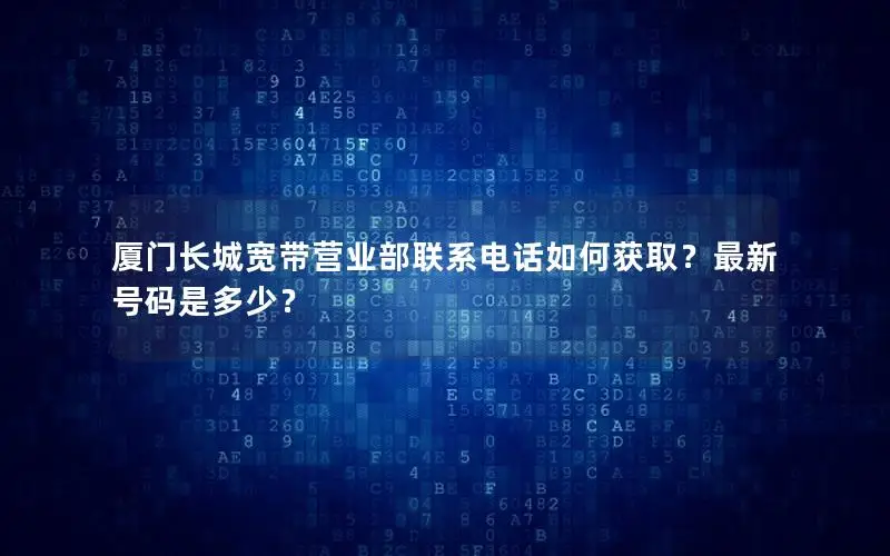 厦门长城宽带营业部联系电话如何获取？最新号码是多少？
