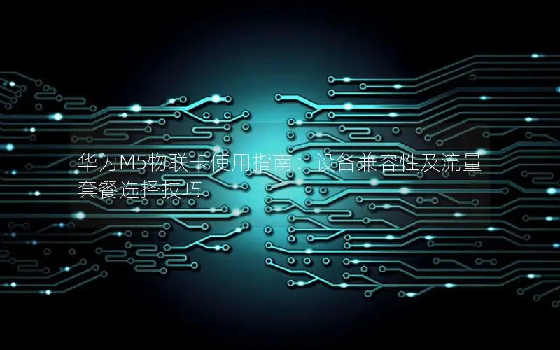 华为M5物联卡使用指南：设备兼容性及流量套餐选择技巧