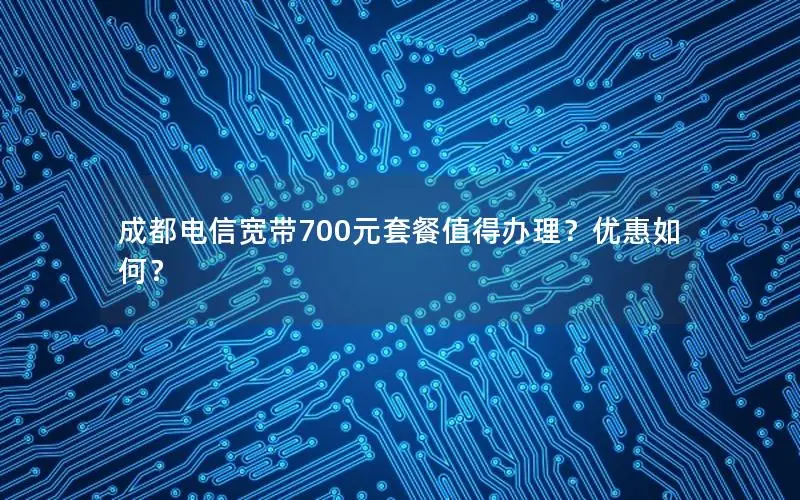 成都电信宽带700元套餐值得办理？优惠如何？