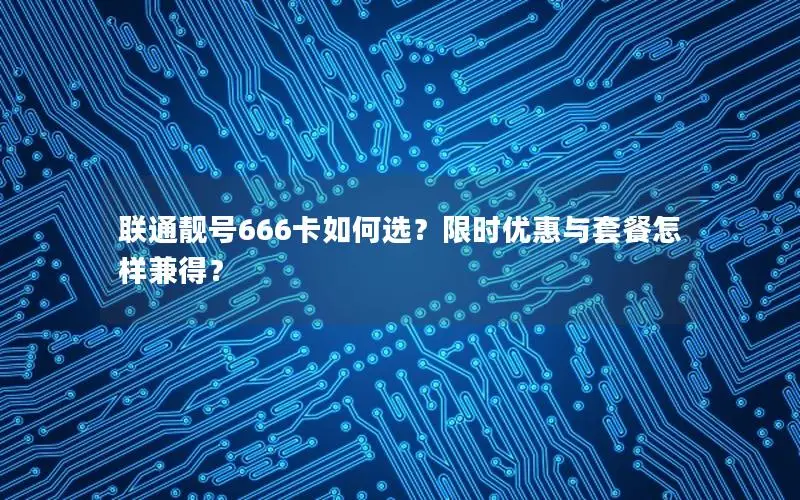 联通靓号666卡如何选？限时优惠与套餐怎样兼得？