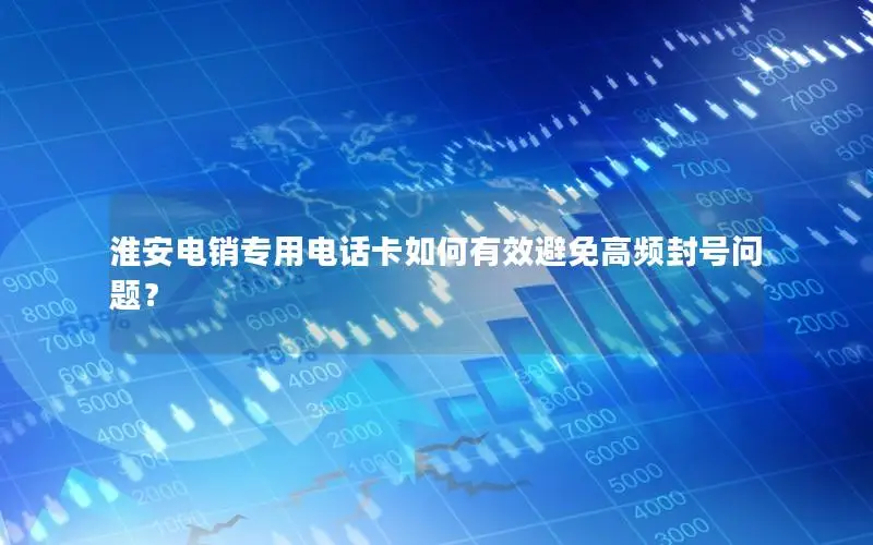 淮安电销专用电话卡如何有效避免高频封号问题？