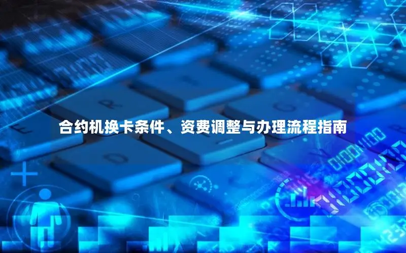 合约机换卡条件、资费调整与办理流程指南