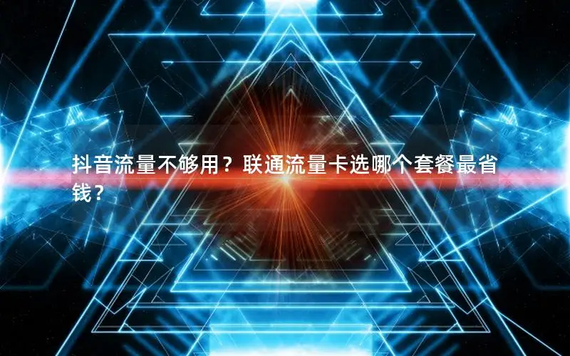 抖音流量不够用？联通流量卡选哪个套餐最省钱？