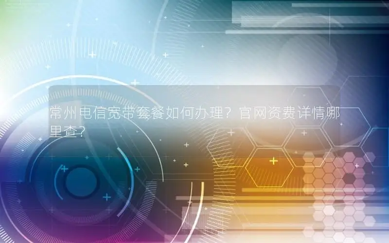 常州电信宽带套餐如何办理？官网资费详情哪里查？