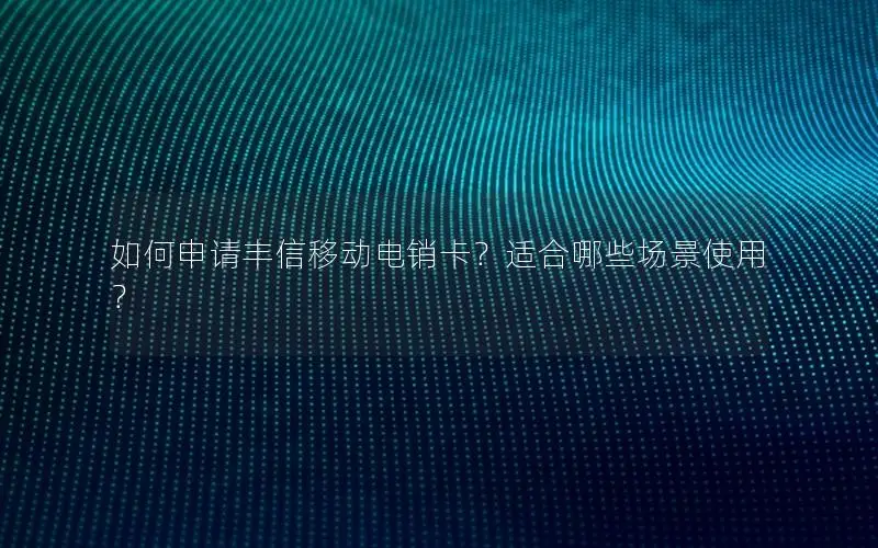 如何申请丰信移动电销卡？适合哪些场景使用？