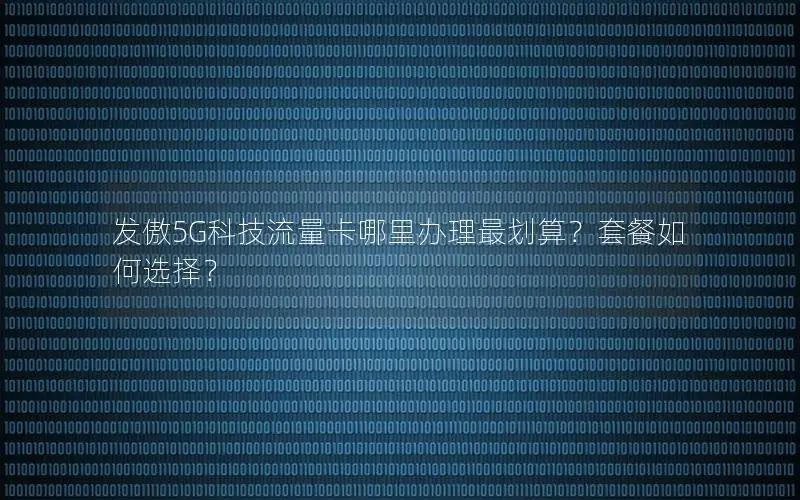 发傲5G科技流量卡哪里办理最划算？套餐如何选择？