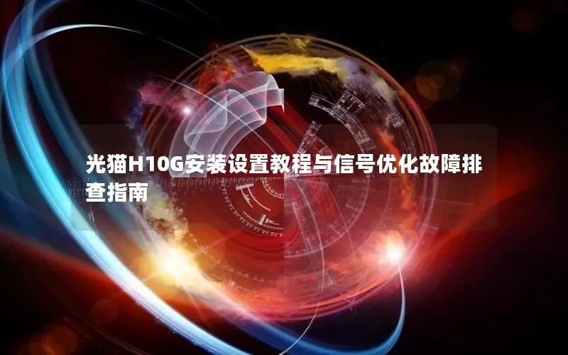 光猫H10G安装设置教程与信号优化故障排查指南