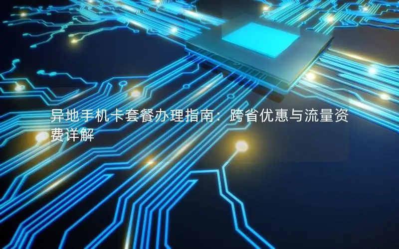 异地手机卡套餐办理指南：跨省优惠与流量资费详解