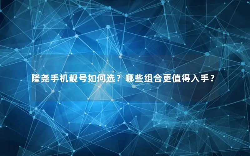 隆尧手机靓号如何选？哪些组合更值得入手？
