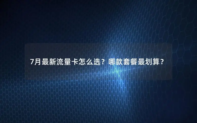 7月最新流量卡怎么选？哪款套餐最划算？