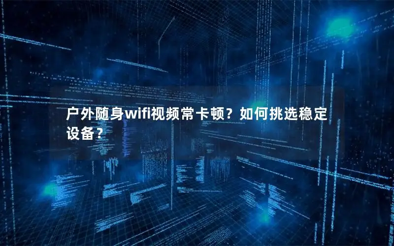 户外随身wifi视频常卡顿？如何挑选稳定设备？