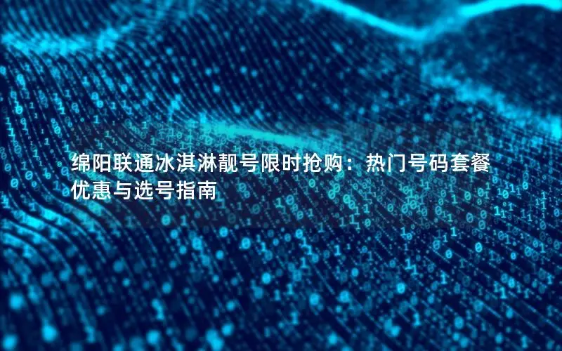 绵阳联通冰淇淋靓号限时抢购：热门号码套餐优惠与选号指南