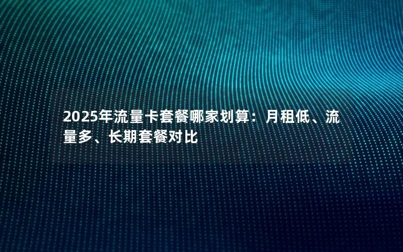 2025年流量卡套餐哪家划算：月租低、流量多、长期套餐对比