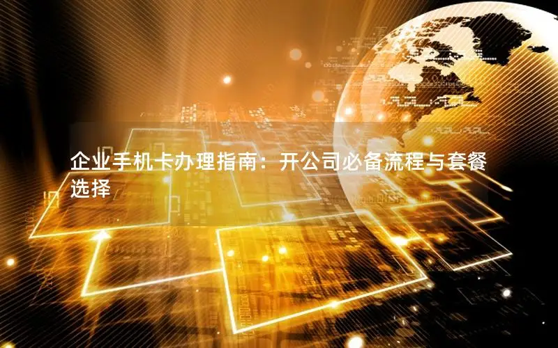 企业手机卡办理指南：开公司必备流程与套餐选择