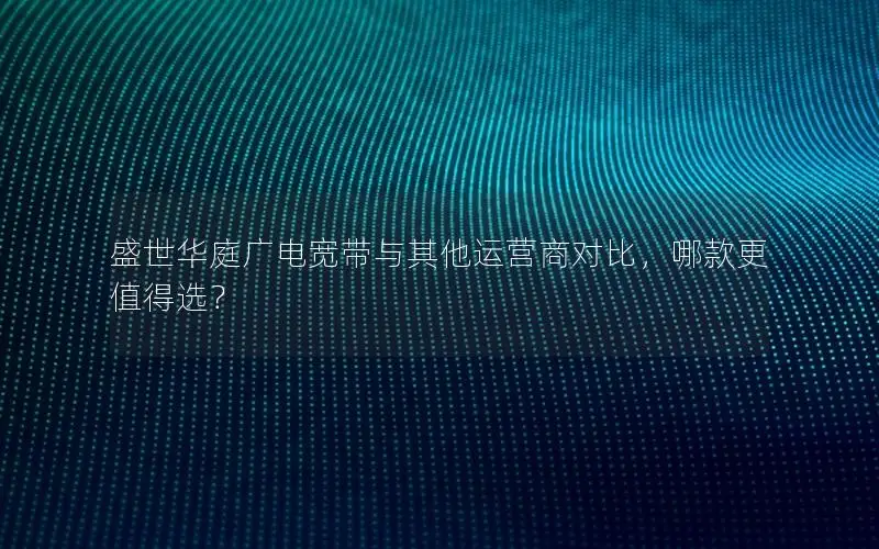 盛世华庭广电宽带与其他运营商对比，哪款更值得选？