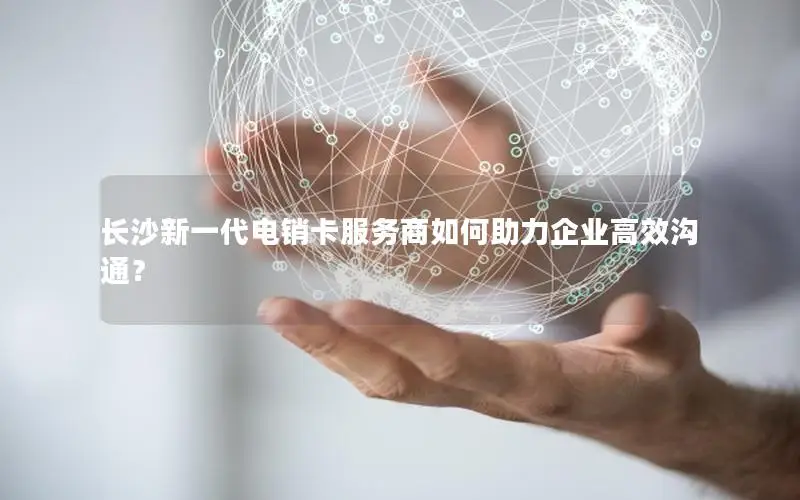 长沙新一代电销卡服务商如何助力企业高效沟通？