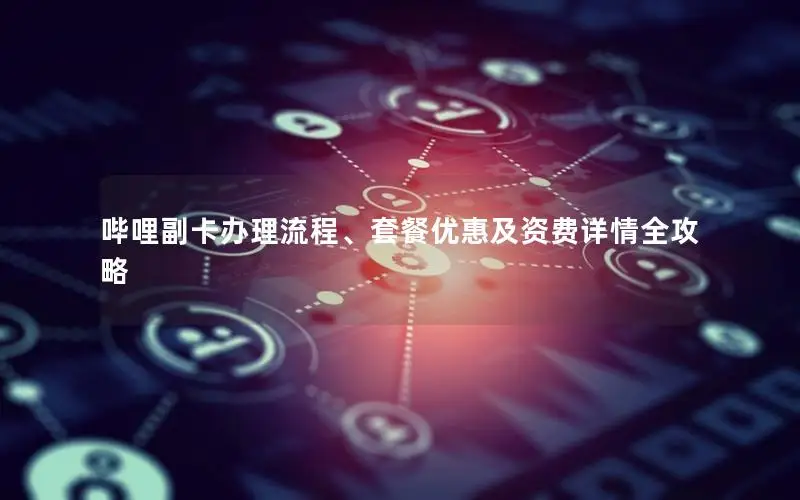 哔哩副卡办理流程、套餐优惠及资费详情全攻略
