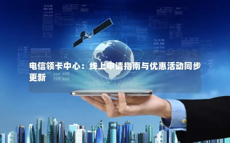 电信领卡中心：线上申请指南与优惠活动同步更新