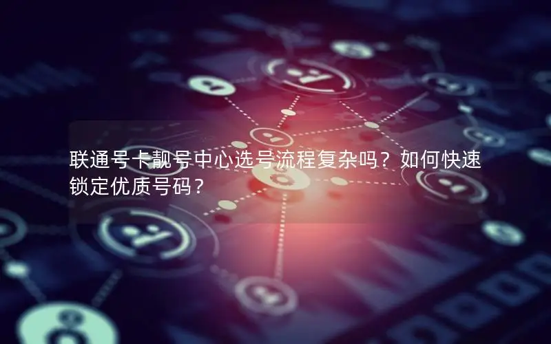 联通号卡靓号中心选号流程复杂吗？如何快速锁定优质号码？