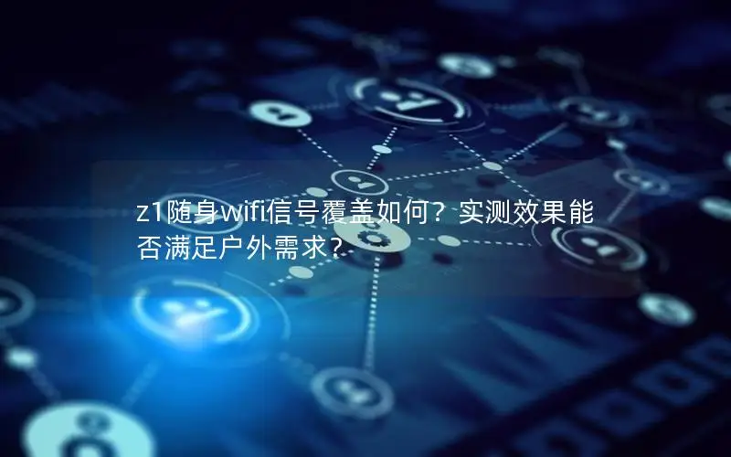 z1随身wifi信号覆盖如何？实测效果能否满足户外需求？