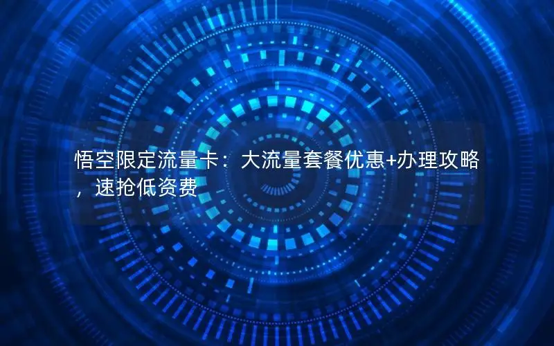 悟空限定流量卡：大流量套餐优惠+办理攻略，速抢低资费