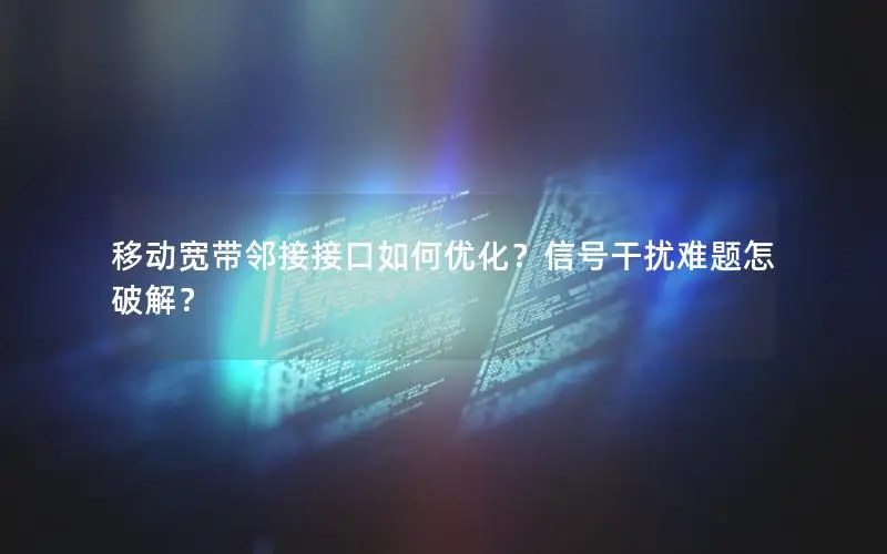 移动宽带邻接接口如何优化？信号干扰难题怎破解？