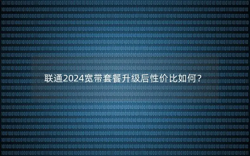 联通2024宽带套餐升级后性价比如何？