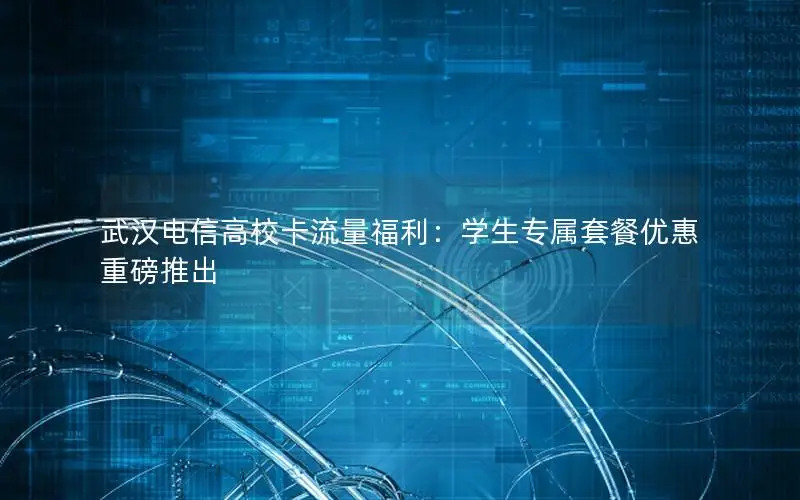 武汉电信高校卡流量福利：学生专属套餐优惠重磅推出