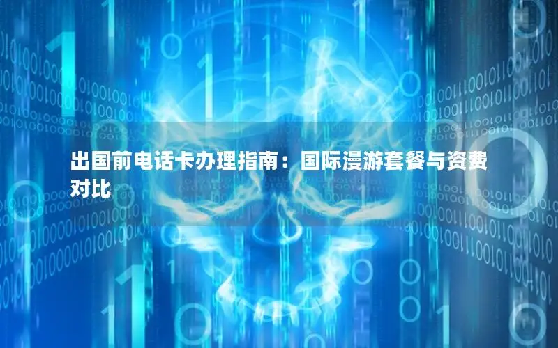 出国前电话卡办理指南：国际漫游套餐与资费对比