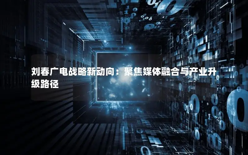 刘春广电战略新动向：聚焦媒体融合与产业升级路径