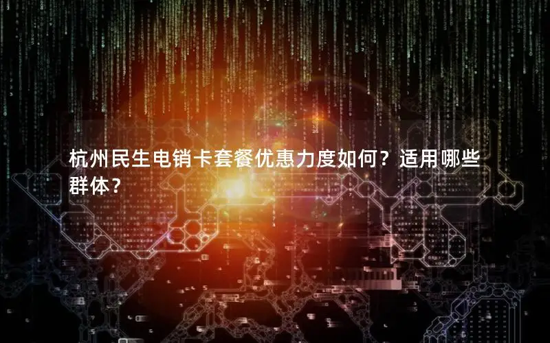 杭州民生电销卡套餐优惠力度如何？适用哪些群体？