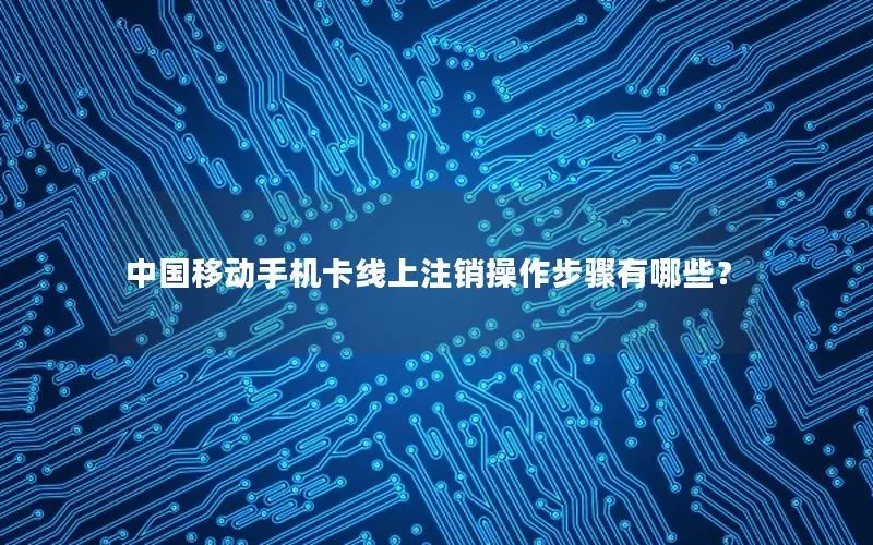 中国移动手机卡线上注销操作步骤有哪些？