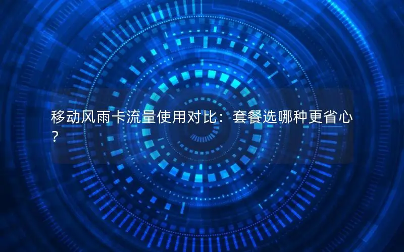 移动风雨卡流量使用对比：套餐选哪种更省心？