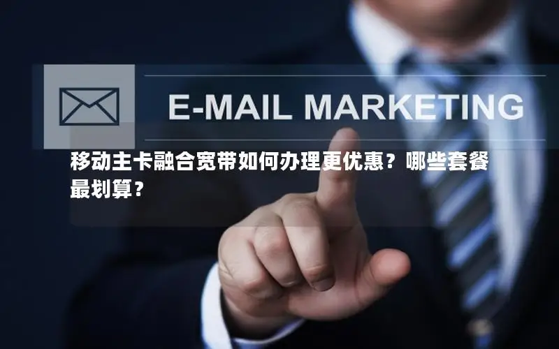 移动主卡融合宽带如何办理更优惠？哪些套餐最划算？