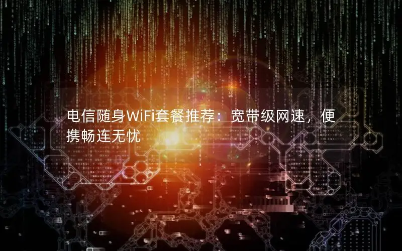 电信随身WiFi套餐推荐：宽带级网速，便携畅连无忧