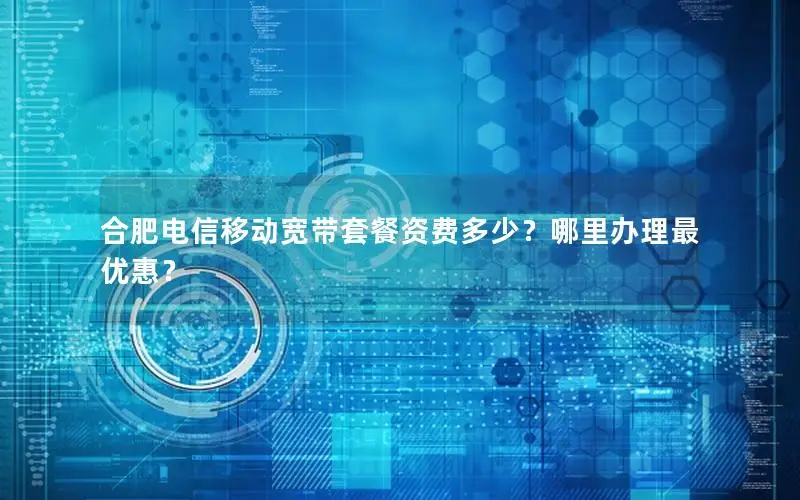 合肥电信移动宽带套餐资费多少？哪里办理最优惠？