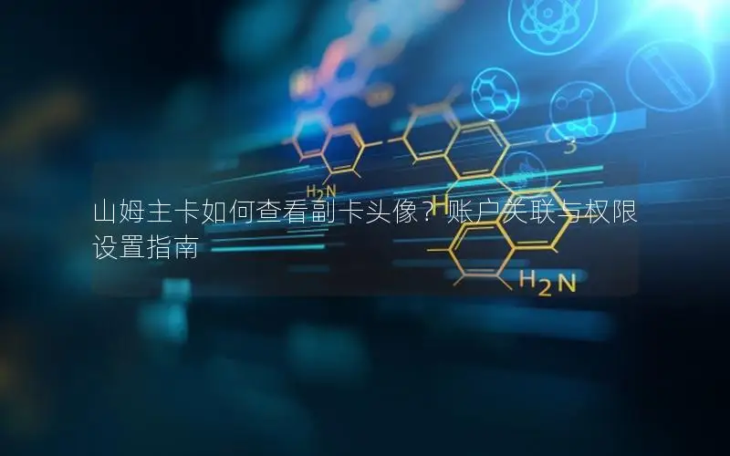 山姆主卡如何查看副卡头像？账户关联与权限设置指南