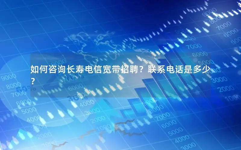 如何咨询长寿电信宽带招聘？联系电话是多少？