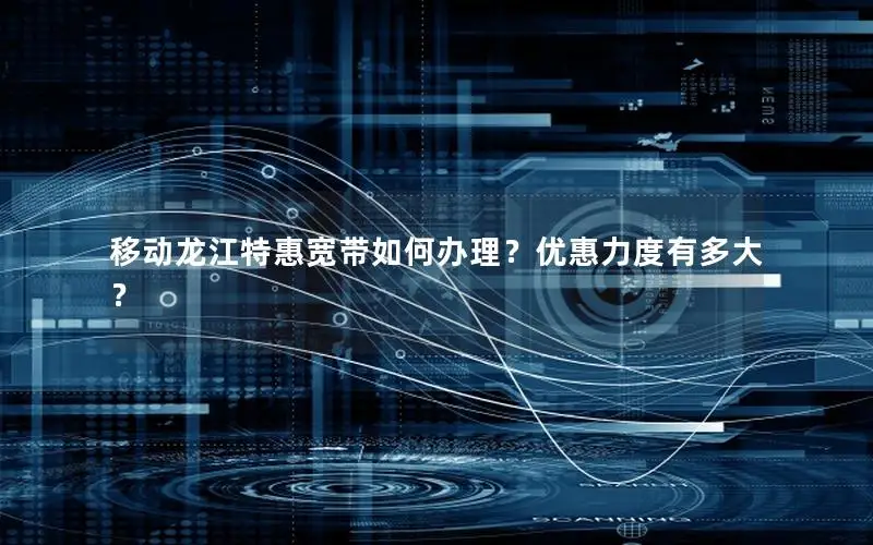 移动龙江特惠宽带如何办理？优惠力度有多大？