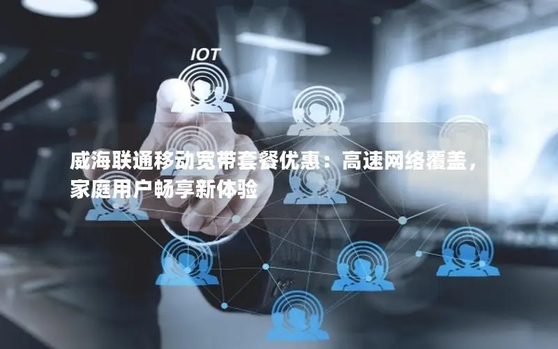 威海联通移动宽带套餐优惠：高速网络覆盖，家庭用户畅享新体验