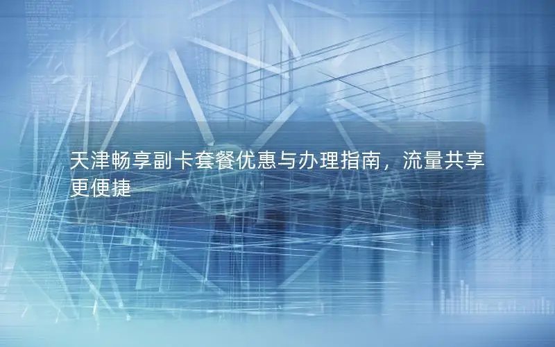 天津畅享副卡套餐优惠与办理指南，流量共享更便捷