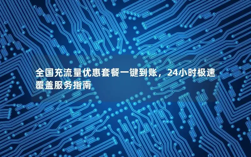 全国充流量优惠套餐一键到账，24小时极速覆盖服务指南