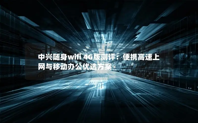 中兴随身wifi 4G版测评：便携高速上网与移动办公优选方案