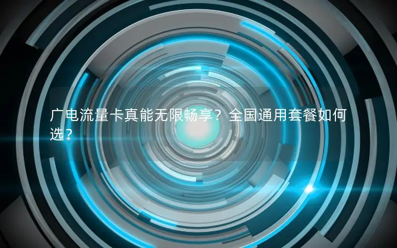 广电流量卡真能无限畅享？全国通用套餐如何选？