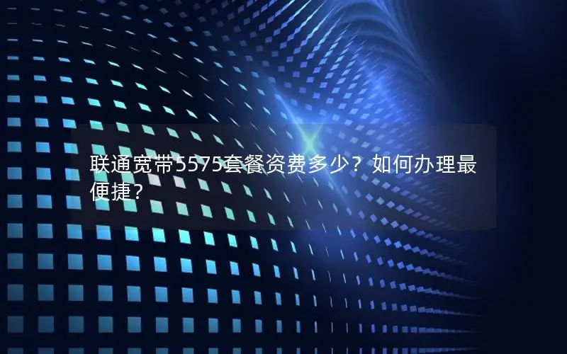 联通宽带5575套餐资费多少？如何办理最便捷？