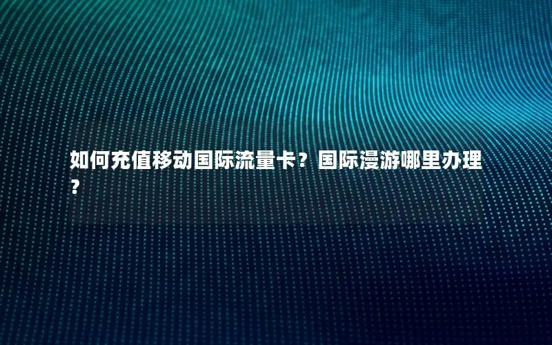 如何充值移动国际流量卡？国际漫游哪里办理？