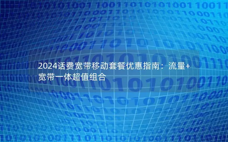 2024话费宽带移动套餐优惠指南：流量+宽带一体超值组合