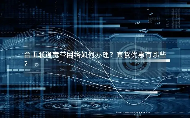 台山联通宽带网络如何办理？套餐优惠有哪些？