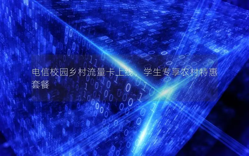 电信校园乡村流量卡上线，学生专享农村特惠套餐